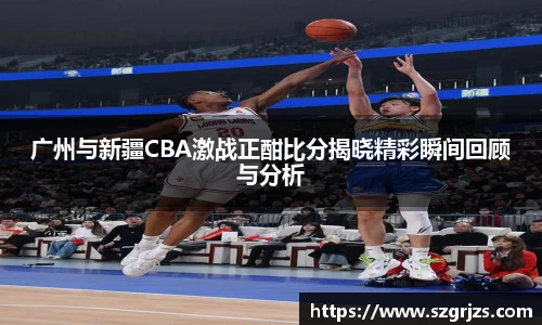 广州与新疆CBA激战正酣比分揭晓精彩瞬间回顾与分析