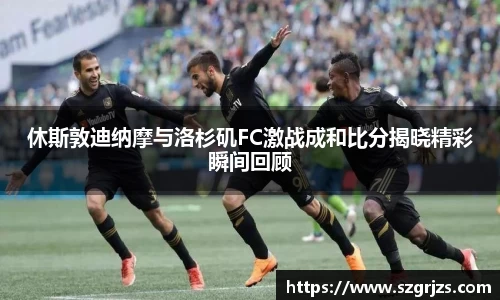 休斯敦迪纳摩与洛杉矶FC激战成和比分揭晓精彩瞬间回顾